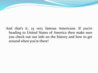 And that’s it, 25 very famous Americans. If you’re
heading to United States of America then make sure
you check out our info on the history and how to get
around when you’re there!
 