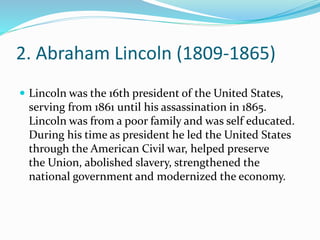 2. Abraham Lincoln (1809-1865)
 Lincoln was the 16th president of the United States,
serving from 1861 until his assassination in 1865.
Lincoln was from a poor family and was self educated.
During his time as president he led the United States
through the American Civil war, helped preserve
the Union, abolished slavery, strengthened the
national government and modernized the economy.
 