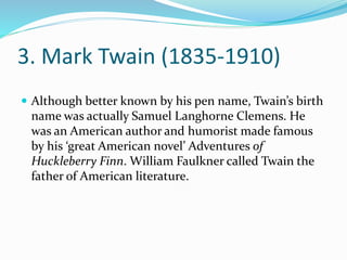 3. Mark Twain (1835-1910)
 Although better known by his pen name, Twain’s birth
name was actually Samuel Langhorne Clemens. He
was an American author and humorist made famous
by his ‘great American novel’ Adventures of
Huckleberry Finn. William Faulkner called Twain the
father of American literature.
 