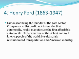 4. Henry Ford (1863-1947)
 Famous for being the founder of the Ford Motor
Company – whilst he did not invent the first
automobile, he did manufacture the first affordable
automobile. He became one of the richest and well
known people of the world. He ultimately
revolutionized transportation and American industry.
 