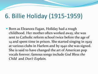 6. Billie Holiday (1915-1959)
 Born as Eleanora Fagan, Holiday had a rough
childhood. Her mother often worked away, she was
sent to Catholic reform school twice before the age of
14 and spent time in prison. She started singing in 1929
at various clubs in Harlem and by 1940 she was signed.
She is said to have changed the art of American pop
vocals forever; famous songs include God Bless the
Child and Don’t Explain.
 