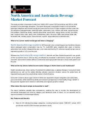 North America and Australasia Beverage
Market Forecast
The study provides consumption trends from 1999 to 2011 actual, 2012 provisional and 2013 to 2018
forecasts for key beverage categories. The report show past consumption trends for all commercial
beverage categories and forecast trends five years into the future. Product analysis is broken down into
30 categories: packaged water, bulk/HOD water, carbonates, juice, nectars, still drinks, squash/syrups,
fruit powders, iced/rtd tea drinks, iced/rtd coffee drinks, sports drink, energy drinks, hot tea, hot coffee,
beer, sorghum beer, cider, spirits, wine, fortified wine, sake, rice wine, FABs, dairy drinks (white milk,
fermented milk, drinking yogurt, flavoured milk, soymilk, evaporated and condensed milk).

What is the current market landscape and what is changing?

North America Beverage market in 2012 proved to be a mixed bag across the drinks industry
where packaged water consumption rose by 7%, bulk/HOD water steadied after years of decline,
carbonates had another disappointing year, juice sales declined by 4% whereas squash/syrups saw an
impressive growth of 12% over the year.

Whereas key Australasia Beverage market, Australia and New Zealand expected to see growth
of their economies slow in 2012 as they are affected by slowdown in demand for exports as the global
economic environment remains difficult. Commercial beverage growth forecast to show small growth over
the year.

What are the key drivers behind recent market changes in North America and Australasia?

Health-consciousness, sheer variety, the demand for added value, a gradual change of consumers' taste
preferences as well as the widely affecting adverse economic situation across the globe have all
impacted heavily upon the overall drinks market in North America.

Consumer concerns about sugar content in drinks are expected to impact categories such carbonates,
juice and nectars, whilst iced/rtd tea drinks are forecast to prosper due to their healthy image. Growth in
the quencher segment led to decline in still drinks and stagnant growth in nectars.

What makes this report unique and essential to read?

The report facilitates valuable data comparisons, enabling the user to monitor the development of
commercial beverages over time by category and determine share of throat. It is an essential aid for
anyone interested in the beverage industry.

Key Features and Benefits


       Data for 28 individual beverage categories, covering historical trends (1999-2011 actual, 2012
        provisional and 2013-2018 forecast provided in excel).
 