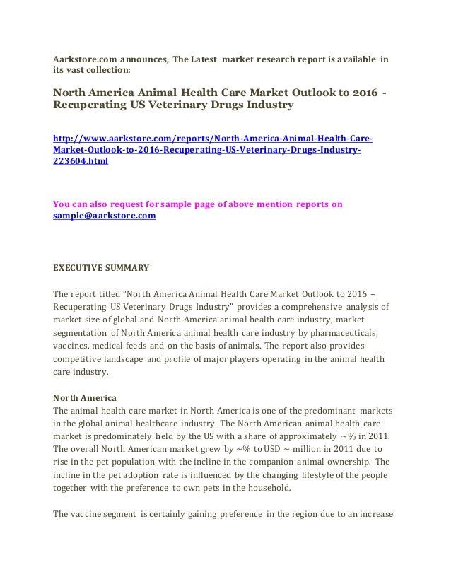 Aarkstore.com announces, The Latest market research report is available in
its vast collection:
North America Animal Health Care Market Outlook to 2016 -
Recuperating US Veterinary Drugs Industry
http://www.aarkstore.com/reports/North-America-Animal-Health-Care-
Market-Outlook-to-2016-Recuperating-US-Veterinary-Drugs-Industry-
223604.html
You can also request for sample page of above mention reports on
sample@aarkstore.com
EXECUTIVE SUMMARY
The report titled “North America Animal Health Care Market Outlook to 2016 –
Recuperating US Veterinary Drugs Industry” provides a comprehensive analysis of
market size of global and North America animal health care industry, market
segmentation of North America animal health care industry by pharmaceuticals,
vaccines, medical feeds and on the basis of animals. The report also provides
competitive landscape and profile of major players operating in the animal health
care industry.
North America
The animal health care market in North America is one of the predominant markets
in the global animal healthcare industry. The North American animal health care
market is predominately held by the US with a share of approximately ~% in 2011.
The overall North American market grew by ~% to USD ~ million in 2011 due to
rise in the pet population with the incline in the companion animal ownership. The
incline in the pet adoption rate is influenced by the changing lifestyle of the people
together with the preference to own pets in the household.
The vaccine segment is certainly gaining preference in the region due to an increase
 
