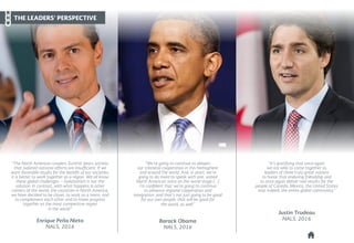 “We're going to continue to deepen
our trilateral cooperation in this hemisphere
and around the world. And, in short, we're
going to do more to speak with one, united
North American voice on the world stage [...]
I'm confident that we're going to continue
to advance regional copperation and
integration, and that's not just going to be good
for our own people, that will be good for
the world, as well.”
Barack Obama
NALS, 2016
“It's gratifying that once again
we are able to come together as
leaders of three truly great nations
to honor that enduring friendship and
to once again deliver real results for the
people of Canada, Mexico, the United States
and, indeed, the entire global community.”
Justin Trudeau
NALS, 2016
“The North American Leaders Summit bears witness
that isolated national efforts are insufficient. If we
want favorable results for the benefit of our societies,
it is better to work together as a region. We all know
these global challenges -- isolationism is not the
solution. In contrast, with what happens in other
corners of the world, the countries in North America,
we have decided to be closer, to work as a team, and
to complement each other and to make progress
together as the most competitive region
in the world.”
Enrique Peña Nieto
NALS, 2016
THE LEADERS’ PERSPECTIVE
 