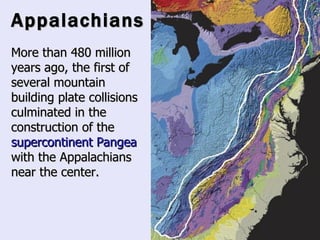 Appalachians More than 480 million years ago, the first of several mountain building plate collisions culminated in the construction of the  supercontinent   Pangea  with the Appalachians near the center.   