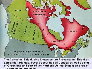 Canadian Shield The Canadian Shield, also known as the Precambrian Shield or Laurentian Plateau, covers about half of Canada as well as most of Greenland and part of the northern United States; an area of 1.7 million square miles. 