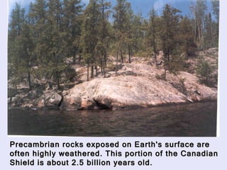 Precambrian rocks exposed on Earth's surface are often highly weathered. This portion of the Canadian Shield is about 2.5 billion years old.   
