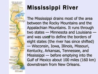Mississippi River The Mississippi drains most of the area between the Rocky Mountains and the Appalachian Mountains. It runs through two states — Minnesota and Louisiana — and was used to define the borders of eight states (the river has since shifted) — Wisconsin, Iowa, Illinois, Missouri, Kentucky, Arkansas, Tennessee, and Mississippi — before emptying into the Gulf of Mexico about 100 miles (160 km) downstream from New Orleans.   