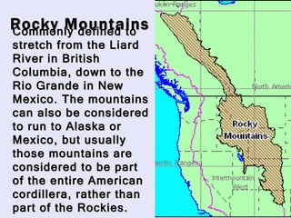 Rocky Mountains Commonly defined to stretch from the Liard River in British Columbia, down to the Rio Grande in New Mexico. The mountains can also be considered to run to Alaska or Mexico, but usually those mountains are considered to be part of the entire American cordillera, rather than part of the Rockies. 