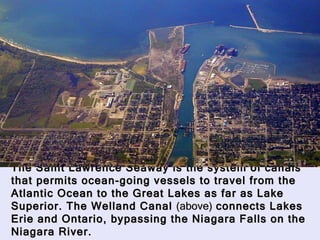 The Saint Lawrence Seaway is the system of canals that permits ocean-going vessels to travel from the Atlantic Ocean to the Great Lakes as far as Lake Superior. The Welland Canal  (above)  connects Lakes Erie and Ontario, bypassing the Niagara Falls on the Niagara River.  