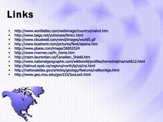 Links http://www.worldatlas.com/webimage/countrys/nalnd.htm http://www.taiga.net/yukonsoe/time1.html http://www.cloudwall.com/wind/images/world5.gif http://www.boatnerd.com/pictures/fleet/alpena.htm http://www.pbase.com/image/36852524 http://www.rivernen.ca/fn_home.htm http://csern.laurentian.ca/Canadian_Shield.htm http://www.nationalgeographic.com/wildworld/profiles/terrestrial/na/na0612.html http://talmud.epsb.ca/regions/north/lz/csi/csi.html http://nationalatlas.gov/articles/geology/features/valleyridge.html http://www.geo.msu.edu/geo333/SooLock.html 