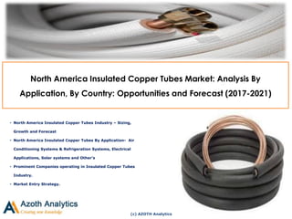 (c) AZOTH Analytics
North America Insulated Copper Tubes Market: Analysis By
Application, By Country: Opportunities and Forecast (2017-2021)
• North America Insulated Copper Tubes Industry – Sizing,
Growth and Forecast
• North America Insulated Copper Tubes By Application- Air
Conditioning Systems & Refrigeration Systems, Electrical
Applications, Solar systems and Other’s
• Prominent Companies operating in Insulated Copper Tubes
Industry.
• Market Entry Strategy.
 