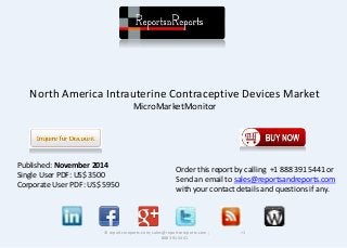 North America Intrauterine Contraceptive Devices Market 
MicroMarketMonitor 
© reportsnreports.com; sales@reportsnreports.com ; +1 
888 391 5441 
Published: November 2014 
Single User PDF: US$ 3500 
Corporate User PDF: US$ 5950 
Order this report by calling +1 888 391 5441 or 
Send an email to sales@reportsandreports.com 
with your contact details and questions if any. 
 