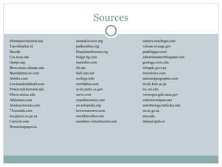 Sources
Montanaweraction.org around-n-over.org camera.touchngo.com
Travelmarker.nl parksonline.org vulcan.wr.usgs.gov
Du.edu blueplanetbiomes.org peakbagger.com
Ces.ncsu.edu bulgar.bg.com edwardsandersblogspat.com
Gpnps.org manishin.com geology.cwru.edu
Biosystems.okstate.edu tfn.net wbopdc.govt.nz
Bayofplenty.nz.com Sali.inav.net traveliowa.com
Abbike.com ecology.info nationalgeographic.com
Lewisandclarktrail.com worldatlas.com nt.sfc.keio.ac.jp
Pinker.wjh.harvard.edu avim.parks.ca.gov ics.uci.edu
Micro.utexas.edu serve.com vermoges.gsfc.nasa.gov
Allposters.com yourdictionary.com cottonwoodpass.net
Alaskacolorado.com en.wikipedia.org astrobiology.berkeley.edu
72seconds.com keweenawnow.com on.ec.gc.ca
Ice-glaces.cc.gc.ca worldtravellers.net unu.edu
Canvisit.com members.virtualtourist.com talmud.epsb.ca
Dominionpaper.ca
 