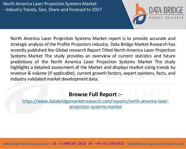 databridgemarketresearch.com US : +1-888-387-2818 UK : +44-161-394-0625 sales@databridgemarketresearch.com
1
North America Laser Projection Systems Market
- Industry Trends, Size, Share and Forecast to 2027
North America Laser Projection Systems Market report is to provide accurate and
strategic analysis of the Profile Projectors industry. Data Bridge Market Research has
recently published the Global research Report Titled North America Laser Projection
Systems Market The study provides an overview of current statistics and future
predictions of the North America Laser Projection Systems Market The study
highlights a detailed assessment of the Market and displays market sizing trends by
revenue & volume (if applicable), current growth factors, expert opinions, facts, and
industry validated market development data.
Browse Full Report :-
https://www.databridgemarketresearch.com/reports/north-america-laser-
projection-systems-market
 