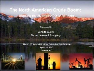 The North American Crude Boom:
Impacts on US and PADD IV Refiners
John R. Auers
Turner, Mason & Company
Platts’ 7th Annual Rockies Oil & Gas Conference
April 15, 2013
Denver, CO
Presented by
 