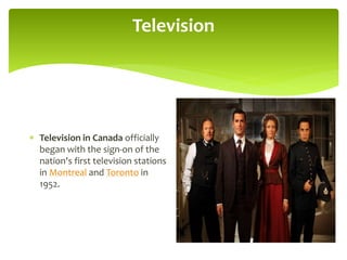 Television
 Television in Canada officially
began with the sign-on of the
nation's first television stations
in Montreal and Toronto in
1952.
 