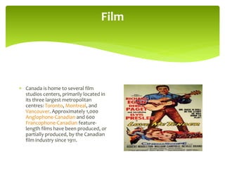 Film
 Canada is home to several film
studios centers, primarily located in
its three largest metropolitan
centres: Toronto, Montreal, and
Vancouver. Approximately 1,000
Anglophone-Canadian and 600
Francophone-Canadian feature-
length films have been produced, or
partially produced, by the Canadian
film industry since 1911.
 