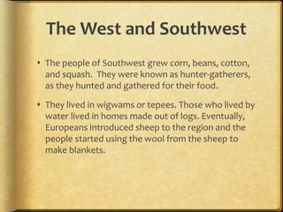 The West and Southwest
 The people of Southwest grew corn, beans, cotton,
and squash. They were known as hunter-gatherers,
as they hunted and gathered for their food.
 They lived in wigwams or tepees. Those who lived by
water lived in homes made out of logs. Eventually,
Europeans introduced sheep to the region and the
people started using the wool from the sheep to
make blankets.
 