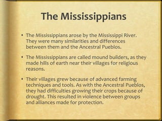The Mississippians
 The Mississippians arose by the Mississippi River.
They were many similarities and differences
between them and the Ancestral Pueblos.
 The Mississippians are called mound builders, as they
made hills of earth near their villages for religious
reasons.
 Their villages grew because of advanced farming
techniques and tools. As with the Ancestral Pueblos,
they had difficulties growing their crops because of
drought. This resulted in violence between groups
and alliances made for protection.
 