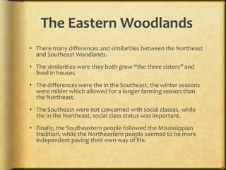 The Eastern Woodlands
 There many differences and similarities between the Northeast
and Southeast Woodlands.
 The similarities were they both grew “the three sisters” and
lived in houses.
 The differences were the in the Southeast, the winter seasons
were milder which allowed for a longer farming season than
the Northeast.
 The Southeast were not concerned with social classes, while
the in the Northeast, social class status was important.
 Finally, the Southeastern people followed the Mississippian
tradition, while the Northeastern people seemed to be more
independent paving their own way of life.
 