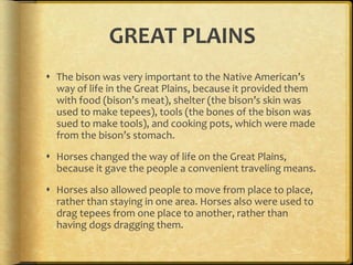 GREAT PLAINS
 The bison was very important to the Native American’s
way of life in the Great Plains, because it provided them
with food (bison’s meat), shelter (the bison’s skin was
used to make tepees), tools (the bones of the bison was
sued to make tools), and cooking pots, which were made
from the bison’s stomach.
 Horses changed the way of life on the Great Plains,
because it gave the people a convenient traveling means.
 Horses also allowed people to move from place to place,
rather than staying in one area. Horses also were used to
drag tepees from one place to another, rather than
having dogs dragging them.
 