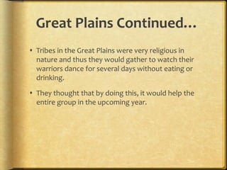 Great Plains Continued…
 Tribes in the Great Plains were very religious in
nature and thus they would gather to watch their
warriors dance for several days without eating or
drinking.
 They thought that by doing this, it would help the
entire group in the upcoming year.
 