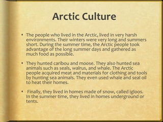 Arctic Culture
 The people who lived in the Arctic, lived in very harsh
environments. Their winters were very long and summers
short. During the summer time, the Arctic people took
advantage of the long summer days and gathered as
much food as possible.
 They hunted caribou and moose. They also hunted sea
animals such as seals, walrus, and whale. The Arctic
people acquired meat and materials for clothing and tools
by hunting sea animals. They even used whale and seal oil
to heat their homes.
 Finally, they lived in homes made of snow, called igloos.
In the summer time, they lived in homes underground or
tents.
 