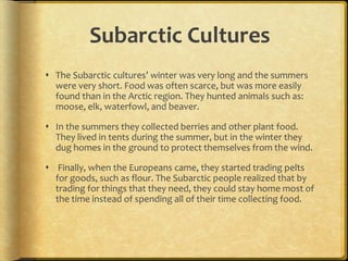 Subarctic Cultures
 The Subarctic cultures’ winter was very long and the summers
were very short. Food was often scarce, but was more easily
found than in the Arctic region. They hunted animals such as:
moose, elk, waterfowl, and beaver.
 In the summers they collected berries and other plant food.
They lived in tents during the summer, but in the winter they
dug homes in the ground to protect themselves from the wind.
 Finally, when the Europeans came, they started trading pelts
for goods, such as flour. The Subarctic people realized that by
trading for things that they need, they could stay home most of
the time instead of spending all of their time collecting food.
 