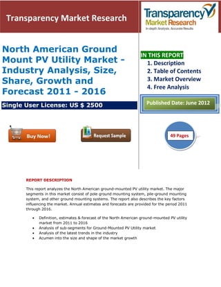 Transparency Market Research


North American Ground
                                                                    IN THIS REPORT
Mount PV Utility Market -                                             1. Description
Industry Analysis, Size,                                              2. Table of Contents
Share, Growth and                                                     3. Market Overview
                                                                      4. Free Analysis
Forecast 2011 - 2016
Single User License: US $ 2500                                          Published Date: June 2012




                                                                                    49
                                                                                    51 Pages




       REPORT DESCRIPTION

       This report analyzes the North American ground-mounted PV utility market. The major
       segments in this market consist of pole ground mounting system, pile-ground mounting
       system, and other ground mounting systems. The report also describes the key factors
       influencing the market. Annual estimates and forecasts are provided for the period 2011
       through 2016.

              Definition, estimates & forecast of the North American ground-mounted PV utility
              market from 2011 to 2016
              Analysis of sub-segments for Ground-Mounted PV Utility market
              Analysis of the latest trends in the industry
              Acumen into the size and shape of the market growth
 