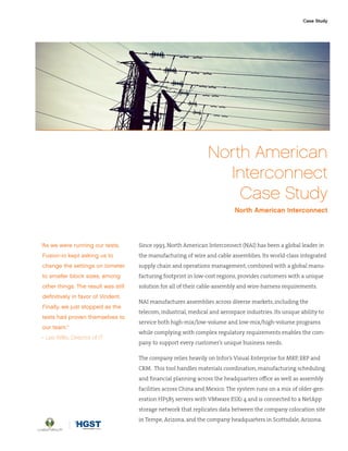 North American
Interconnect
Case Study
North American Interconnect
Since 1993, North American Interconnect (NAI) has been a global leader in
the manufacturing of wire and cable assemblies. Its world-class integrated
supply chain and operations management, combined with a global manu-
facturing footprint in low-cost regions, provides customers with a unique
solution for all of their cable-assembly and wire-harness requirements.
NAI manufactures assemblies across diverse markets, including the
telecom, industrial, medical and aerospace industries. Its unique ability to
service both high-mix/low-volume and low-mix/high-volume programs
while complying with complex regulatory requirements enables the com-
pany to support every customer’s unique business needs.
The company relies heavily on Infor’s Visual Enterprise for MRP, ERP and
CRM. This tool handles materials coordination, manufacturing scheduling
and financial planning across the headquarters office as well as assembly
facilities across China and Mexico. The system runs on a mix of older-gen-
eration HP585 servers with VMware ESXi 4 and is connected to a NetApp
storage network that replicates data between the company colocation site
in Tempe, Arizona, and the company headquarters in Scottsdale, Arizona.
Case Study
“As we were running our tests,
Fusion-io kept asking us to
change the settings on Iometer
to smaller block sizes, among
other things. The result was still
definitively in favor of Virident.
Finally, we just stopped as the
tests had proven themselves to
our team.”
– Les WIllis, Director of IT
 
