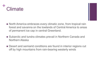+
    Climate

       North America embraces every climatic zone, from tropical rain
        forest and savanna on the lowlands of Central America to areas
        of permanent ice cap in central Greenland.

       Subarctic and tundra climates prevail in Northern Canada and
        Northern Alaska

       Desert and semiarid conditions are found in interior regions cut
        off by high mountains from rain-bearing westerly winds
 