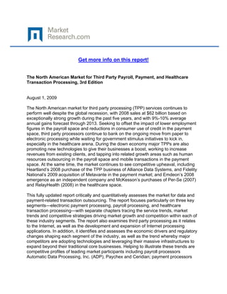  

 

                          Get more info on this report!


The North American Market for Third Party Payroll, Payment, and Healthcare
Transaction Processing, 3rd Edition


August 1, 2009

The North American market for third party processing (TPP) services continues to
perform well despite the global recession, with 2008 sales at $62 billion based on
exceptionally strong growth during the past five years, and with 9%-10% average
annual gains forecast through 2013. Seeking to offset the impact of lower employment
figures in the payroll space and reductions in consumer use of credit in the payment
space, third party processors continue to bank on the ongoing move from paper to
electronic processing while waiting for government stimulus initiatives to kick in,
especially in the healthcare arena. During the down economy major TPPs are also
promoting new technologies to give their businesses a boost, working to increase
revenues from existing clients, and tapping into related growth areas such as human
resources outsourcing in the payroll space and mobile transactions in the payment
space. At the same time, the market continues to see competitive upheaval, including
Heartland’s 2008 purchase of the TPP business of Alliance Data Systems, and Fidelity
National’s 2009 acquisition of Metavante in the payment market; and Emdeon’s 2008
emergence as an independent company and McKesson’s purchases of Per-Se (2007)
and RelayHealth (2008) in the healthcare space.

This fully updated report critically and quantitatively assesses the market for data and
payment-related transaction outsourcing. The report focuses particularly on three key
segments—electronic payment processing, payroll processing, and healthcare
transaction processing—with separate chapters tracing the service trends, market
trends and competitive strategies driving market growth and competition within each of
these industry segments. The report also examines third party processing as it relates
to the Internet, as well as the development and expansion of Internet processing
applications. In addition, it identifies and assesses the economic drivers and regulatory
changes shaping each segment of the industry, as well as the trend whereby major
competitors are adopting technologies and leveraging their massive infrastructures to
expand beyond their traditional core businesses. Helping to illustrate these trends are
competitive profiles of leading market participants including payroll processors
Automatic Data Processing, Inc. (ADP), Paychex and Ceridian; payment processors
 