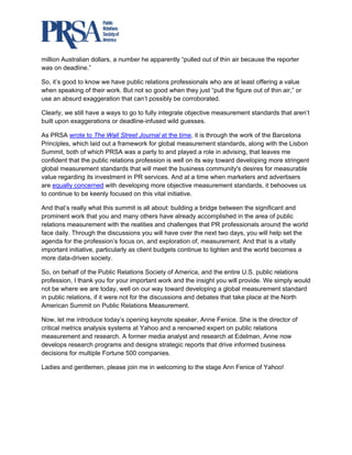  

million Australian dollars, a number he apparently “pulled out of thin air because the reporter
was on deadline.”

So, it’s good to know we have public relations professionals who are at least offering a value
when speaking of their work. But not so good when they just “pull the figure out of thin air,” or
use an absurd exaggeration that can’t possibly be corroborated.

Clearly, we still have a ways to go to fully integrate objective measurement standards that aren’t
built upon exaggerations or deadline-infused wild guesses.

As PRSA wrote to The Wall Street Journal at the time, it is through the work of the Barcelona
Principles, which laid out a framework for global measurement standards, along with the Lisbon
Summit, both of which PRSA was a party to and played a role in advising, that leaves me
confident that the public relations profession is well on its way toward developing more stringent
global measurement standards that will meet the business community's desires for measurable
value regarding its investment in PR services. And at a time when marketers and advertisers
are equally concerned with developing more objective measurement standards, it behooves us
to continue to be keenly focused on this vital initiative.

And that’s really what this summit is all about: building a bridge between the significant and
prominent work that you and many others have already accomplished in the area of public
relations measurement with the realities and challenges that PR professionals around the world
face daily. Through the discussions you will have over the next two days, you will help set the
agenda for the profession’s focus on, and exploration of, measurement. And that is a vitally
important initiative, particularly as client budgets continue to tighten and the world becomes a
more data-driven society.

So, on behalf of the Public Relations Society of America, and the entire U.S. public relations
profession, I thank you for your important work and the insight you will provide. We simply would
not be where we are today, well on our way toward developing a global measurement standard
in public relations, if it were not for the discussions and debates that take place at the North
American Summit on Public Relations Measurement.

Now, let me introduce today’s opening keynote speaker, Anne Fenice. She is the director of
critical metrics analysis systems at Yahoo and a renowned expert on public relations
measurement and research. A former media analyst and research at Edelman, Anne now
develops research programs and designs strategic reports that drive informed business
decisions for multiple Fortune 500 companies.

Ladies and gentlemen, please join me in welcoming to the stage Ann Fenice of Yahoo!
 