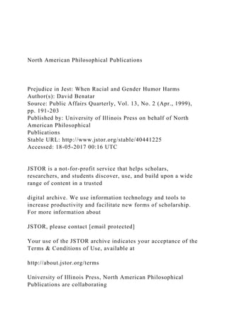 North American Philosophical Publications
Prejudice in Jest: When Racial and Gender Humor Harms
Author(s): David Benatar
Source: Public Affairs Quarterly, Vol. 13, No. 2 (Apr., 1999),
pp. 191-203
Published by: University of Illinois Press on behalf of North
American Philosophical
Publications
Stable URL: http://www.jstor.org/stable/40441225
Accessed: 18-05-2017 00:16 UTC
JSTOR is a not-for-profit service that helps scholars,
researchers, and students discover, use, and build upon a wide
range of content in a trusted
digital archive. We use information technology and tools to
increase productivity and facilitate new forms of scholarship.
For more information about
JSTOR, please contact [email protected]
Your use of the JSTOR archive indicates your acceptance of the
Terms & Conditions of Use, available at
http://about.jstor.org/terms
University of Illinois Press, North American Philosophical
Publications are collaborating
 