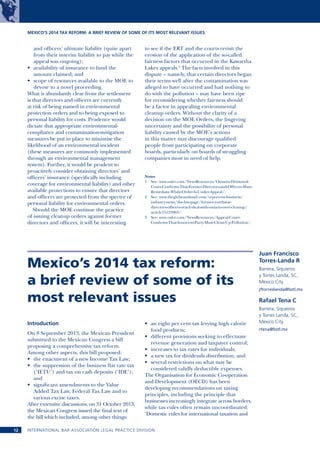 MEXICO’S 2014 TAX REFORM: A BRIEF REVIEW OF SOME OF ITS MOST RELEVANT ISSUES

and officers’ ultimate liability (quite apart
from their interim liability to pay while the
appeal was ongoing);
•	 availability of insurance to fund the
amount claimed; and
•	 scope of resources available to the MOE to
devote to a novel proceeding.
What is abundantly clear from the settlement
is that directors and officers are currently
at risk of being named in environmental
protection orders and to being exposed to
personal liability for costs. Prudence would
dictate that appropriate environmentalcompliance and contamination-mitigation
measures be put in place to minimise the
likelihood of an environmental incident
(these measures are commonly implemented
through an environmental management
system). Further, it would be prudent to
proactively consider obtaining directors’ and
officers’ insurance (specifically including
coverage for environmental liability) and other
available protections to ensure that directors
and officers are protected from the spectre of
personal liability for environmental orders.
Should the MOE continue the practice
of issuing cleanup orders against former
directors and officers, it will be interesting

to see if the ERT and the courts revisit the
erosion of the application of the so-called
fairness factors that occurred in the Kawartha
Lakes appeals.3 The facts involved in this
dispute – namely, that certain directors began
their terms well after the contamination was
alleged to have occurred and had nothing to
do with the pollution – may have been ripe
for reconsidering whether fairness should
be a factor in appealing environmental
cleanup orders. Without the clarity of a
decision on the MOE Orders, the lingering
uncertainty and the possibility of personal
liability caused by the MOE’s actions
in this matter may discourage qualified
people from participating on corporate
boards, particularly on boards of struggling
companies most in need of help.
Notes
1	 See: www.osler.com/NewsResources/Ontario-DivisionalCourt-Confirms-That-Former-Directors-and-Officers-MustRemediate-While-Order-Is-Under-Appeal/.
2	 See: www.theglobeandmail.com/report-on-business/
industry-news/the-law-page/former-northstardirectors-officers-reach-deal-with-ontario-over-cleanup/
article15125063/.
3	 See: www.osler.com/NewsResources/Appeal-CourtConfirms-That-Innocent-Party-Must-Clean-Up-Pollution/.

Mexico’s 2014 tax reform:
a brief review of some of its
most relevant issues
Introduction
On 8 September 2013, the Mexican President
submitted to the Mexican Congress a bill
proposing a comprehensive tax reform.
Among other aspects, this bill proposed:
•	 the enactment of a new Income Tax Law;
•	 the suppression of the business flat rate tax
(‘IETU’) and tax on cash deposits (‘IDE’);
and
•	 significant amendments to the Value
Added Tax Law, Federal Tax Law and to
various excise taxes.
After extensive discussions, on 31 October 2013,
the Mexican Congress issued the final text of
the bill which included, among other things:
12 

•	 an eight per cent tax levying high calorie
food products;
•	 different provisions seeking to effectuate
revenue generation and taxpayer control;
•	 increases to tax rates for individuals;
•	 a new tax for dividends distribution; and
•	 several restrictions on what may be
considered validly deductible expenses.
The Organisation for Economic Co-operation
and Development (OECD) has been
developing recommendations on taxing
principles, including the principle that
businesses increasingly integrate across borders,
while tax rules often remain uncoordinated:
‘Domestic rules for international taxation and

INTERNATIONAL BAR ASSOCIATION LEGAL PRACTICE DIVISION

Juan Francisco
Torres-Landa R
Barrera, Siquieros
y Torres Landa, SC,
Mexico City
jftorreslanda@bstl.mx

Rafael Tena C
Barrera, Siqueiros
y Torres Landa, SC,
Mexico City
rtena@bstl.mx

 
