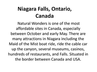 Niagara Falls, Ontario,
Canada
Natural Wonders is one of the most
affordable sites in Canada, especially
between October and early May. There are
many attractions in Niagara including the
Maid of the Mist boat ride, ride the cable car
up the canyon, several museums, casinos,
hundreds of restaurants, and Falls. Situated in
the border between Canada and USA.
 