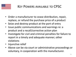 KEY POWERS AVAILABLE TO CPSC 
• Order a manufacturer to cease distribution, repair, 
replace, or refund the purchase price of a product 
• Seize and destroy product at the port of entry 
• Issue public communications and warnings re: a 
product and a recall/corrective action plan 
• Investigate for civil and criminal penalties for failure to 
report in a timely and adequate manner; other 
violations 
• Injunctive relief 
• Above can be via court or administrative proceedings or 
voluntary, in cooperation with the manufacturer. 
10 
 