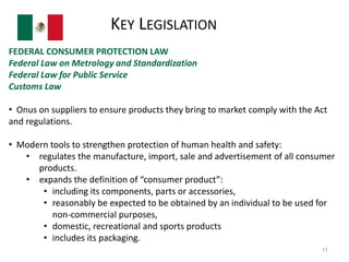 KEY LEGISLATION 
FEDERAL CONSUMER PROTECTION LAW 
Federal Law on Metrology and Standardization 
Federal Law for Public Service 
Customs Law 
• Onus on suppliers to ensure products they bring to market comply with the Act 
and regulations. 
• Modern tools to strengthen protection of human health and safety: 
• regulates the manufacture, import, sale and advertisement of all consumer 
products. 
• expands the definition of “consumer product”: 
• including its components, parts or accessories, 
• reasonably be expected to be obtained by an individual to be used for 
non-commercial purposes, 
• domestic, recreational and sports products 
• includes its packaging. 
11 
 