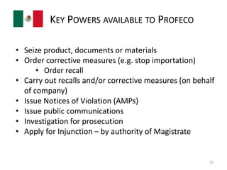 KEY POWERS AVAILABLE TO PROFECO 
• Seize product, documents or materials 
• Order corrective measures (e.g. stop importation) 
• Order recall 
• Carry out recalls and/or corrective measures (on behalf 
of company) 
• Issue Notices of Violation (AMPs) 
• Issue public communications 
• Investigation for prosecution 
• Apply for Injunction – by authority of Magistrate 
12 
 