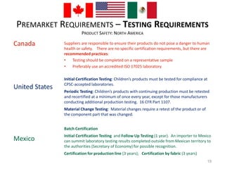 PREMARKET REQUIREMENTS – TESTING REQUIREMENTS 
PRODUCT SAFETY: NORTH AMERICA 
Canada 
United States 
Mexico 
Suppliers are responsible to ensure their products do not pose a danger to human 
health or safety. There are no specific certification requirements, but there are 
recommended practices: 
• Testing should be completed on a representative sample 
• Preferably use an accredited ISO 17025 laboratory 
Initial Certification Testing: Children’s products must be tested for compliance at 
CPSC-accepted laboratories. 
Periodic Testing: Children’s products with continuing production must be retested 
and recertified at a minimum of once every year, except for those manufacturers 
conducting additional production testing. 16 CFR Part 1107. 
Material Change Testing: Material changes require a retest of the product or of 
the component part that was changed. 
Batch Certification 
Initial Certification Testing and Follow Up Testing (1 year). An importer to Mexico 
can summit laboratory testing results completed outside from Mexican territory to 
the authorities (Secretary of Economy) for possible recognition. 
Certification for production line (3 years); Certification by fabric (3 years) 
19 
 