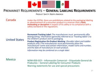 PREMARKET REQUIREMENTS – GENERAL LABELING REQUIREMENTS 
PRODUCT SAFETY: NORTH AMERICA 
Canada 
United States 
Mexico 
Under the CCPSA, there are prohibitions related to the packaging labeling 
or advertisement of a consumer product in a manner that is false, 
misleading or deceptive in respect of its safety or its compliance with a 
safety standard or the regulations. 
Permanent Tracking Label: The manufacturer must permanently affix 
distinguishing information (generally referred to as “tracking labels”) to 
the children’s product and its packaging. 
Product Registration On-Product Marking: (Durable infant and toddler 
products only.) The manufacturer must permanently place the 
manufacturer name and contact information, model name and number, 
and the date of manufacture on each product. 
Information may be combined on a single label. 
NOM-050-SCFI - Información Comercial – Etiquetado General de 
Productos – General Labeling for Consumer Products 
Warning statements for use and special precautions 
21 
 
