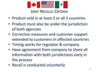 JOINT RECALLS: CRITERIA 
• Product sold in at least 2 or all 3 countries 
• Product must also be under the jurisdiction 
of both agencies 
• Corrective measures and customer support 
extended to customers in affected countries 
• Timing works for regulator & company 
• Have agreement from company to share all 
information with both jurisdictions early in 
the process 
• Recall is conducted voluntarily 
26 
 