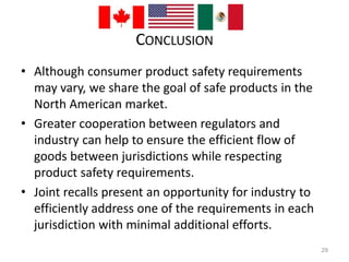 CONCLUSION 
• Although consumer product safety requirements 
may vary, we share the goal of safe products in the 
North American market. 
• Greater cooperation between regulators and 
industry can help to ensure the efficient flow of 
goods between jurisdictions while respecting 
product safety requirements. 
• Joint recalls present an opportunity for industry to 
efficiently address one of the requirements in each 
jurisdiction with minimal additional efforts. 
29 
 