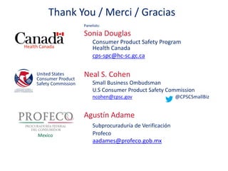 Thank You / Merci / Gracias 
Panelists: 
Sonia Douglas 
Consumer Product Safety Program 
Health Canada 
cps-spc@hc-sc.gc.ca 
Neal S. Cohen 
Small Business Ombudsman 
U.S Consumer Product Safety Commission 
ncohen@cpsc.gov @CPSCSmallBiz 
Agustín Adame 
Subprocuraduría de Verificación 
Profeco 
aadames@profeco.gob.mx 
Health Canada 
United States 
Consumer Product 
Safety Commission 
Mexico 
