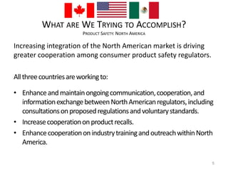 WHAT ARE WE TRYING TO ACCOMPLISH? 
PRODUCT SAFETY: NORTH AMERICA 
Increasing integration of the North American market is driving 
greater cooperation among consumer product safety regulators. 
All three countries are working to: 
• Enhance and maintain ongoing communication, cooperation, and 
information exchange between North American regulators, including 
consultations on proposed regulations and voluntary standards. 
• Increase cooperation on product recalls. 
• Enhance cooperation on industry training and outreach within North 
America. 
5 
 