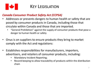 KEY LEGISLATION 
Canada Consumer Product Safety Act (CCPSA) 
• Addresses or prevents dangers to human health or safety that are 
posed by consumer products in Canada, including those that 
circulate within Canada and those that are imported. 
• “General Prohibition” against the supply of consumer products that pose a 
danger to human health or safety 
• Onus is on suppliers to ensure products they bring to market 
comply with the Act and regulations: 
• Establishes responsibilities for manufacturers, importers, 
advertisers, and retailers of consumer products, including: 
• Mandatory Incident Reporting; 
• Record-keeping to allow traceability of products within the distribution 
chain 
7 
 