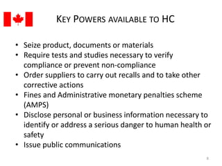 KEY POWERS AVAILABLE TO HC 
• Seize product, documents or materials 
• Require tests and studies necessary to verify 
compliance or prevent non-compliance 
• Order suppliers to carry out recalls and to take other 
corrective actions 
• Fines and Administrative monetary penalties scheme 
(AMPS) 
• Disclose personal or business information necessary to 
identify or address a serious danger to human health or 
safety 
• Issue public communications 
8 
 