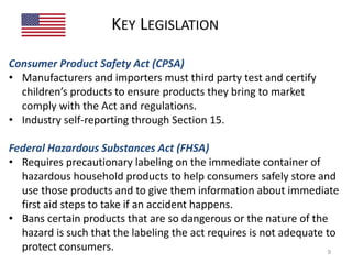KEY LEGISLATION 
Consumer Product Safety Act (CPSA) 
• Manufacturers and importers must third party test and certify 
children’s products to ensure products they bring to market 
comply with the Act and regulations. 
• Industry self-reporting through Section 15. 
Federal Hazardous Substances Act (FHSA) 
• Requires precautionary labeling on the immediate container of 
hazardous household products to help consumers safely store and 
use those products and to give them information about immediate 
first aid steps to take if an accident happens. 
• Bans certain products that are so dangerous or the nature of the 
hazard is such that the labeling the act requires is not adequate to 
protect consumers. 9 
 