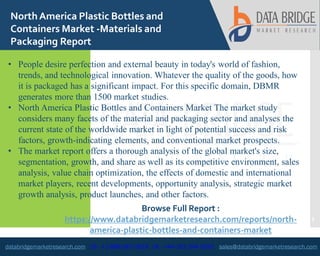 databridgemarketresearch.com US : +1-888-387-2818 UK : +44-161-394-0625 sales@databridgemarketresearch.com
1
NorthAmerica Plastic Bottles and
Containers Market -Materials and
Packaging Report
• People desire perfection and external beauty in today's world of fashion,
trends, and technological innovation. Whatever the quality of the goods, how
it is packaged has a significant impact. For this specific domain, DBMR
generates more than 1500 market studies.
• North America Plastic Bottles and Containers Market The market study
considers many facets of the material and packaging sector and analyses the
current state of the worldwide market in light of potential success and risk
factors, growth-indicating elements, and conventional market prospects.
• The market report offers a thorough analysis of the global market's size,
segmentation, growth, and share as well as its competitive environment, sales
analysis, value chain optimization, the effects of domestic and international
market players, recent developments, opportunity analysis, strategic market
growth analysis, product launches, and other factors.
Browse Full Report :
https://www.databridgemarketresearch.com/reports/north-
america-plastic-bottles-and-containers-market
 